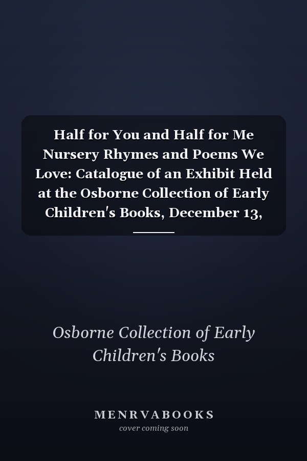 Half for You and Half for Me Nursery Rhymes and Poems We Love: Catalogue of an Exhibit Held at the Osborne Collection of Early Children's Books, December 13, 2014 - March 7, 2015
