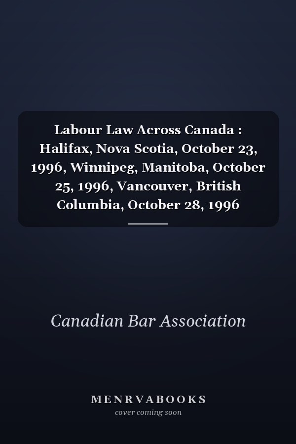 Labour Law Across Canada : Halifax, Nova Scotia, October 23, 1996, Winnipeg, Manitoba, October 25, 1996, Vancouver, British Columbia, October 28, 1996