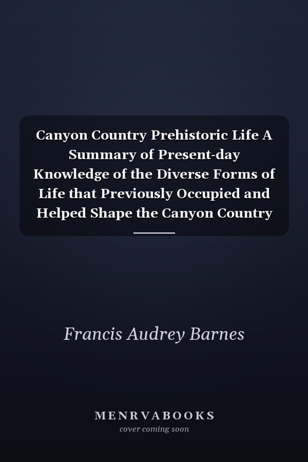 Canyon Country Prehistoric Life A Summary of Present-day Knowledge of the Diverse Forms of Life that Previously Occupied and Helped Shape the Canyon Country of Southeastern Utah