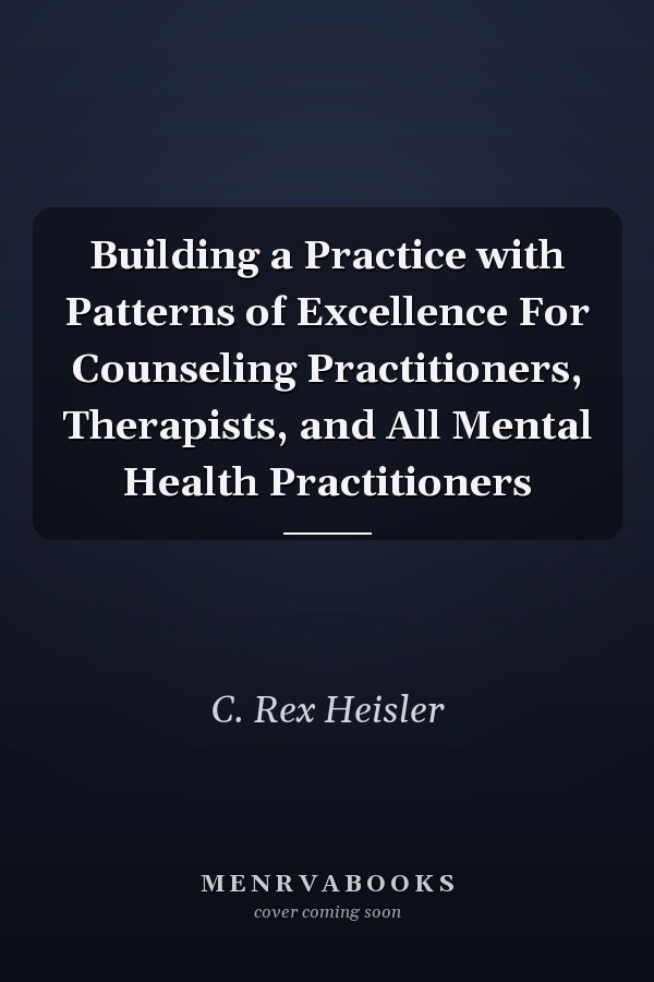 Building a Practice with Patterns of Excellence For Counseling Practitioners, Therapists, and All Mental Health Practitioners