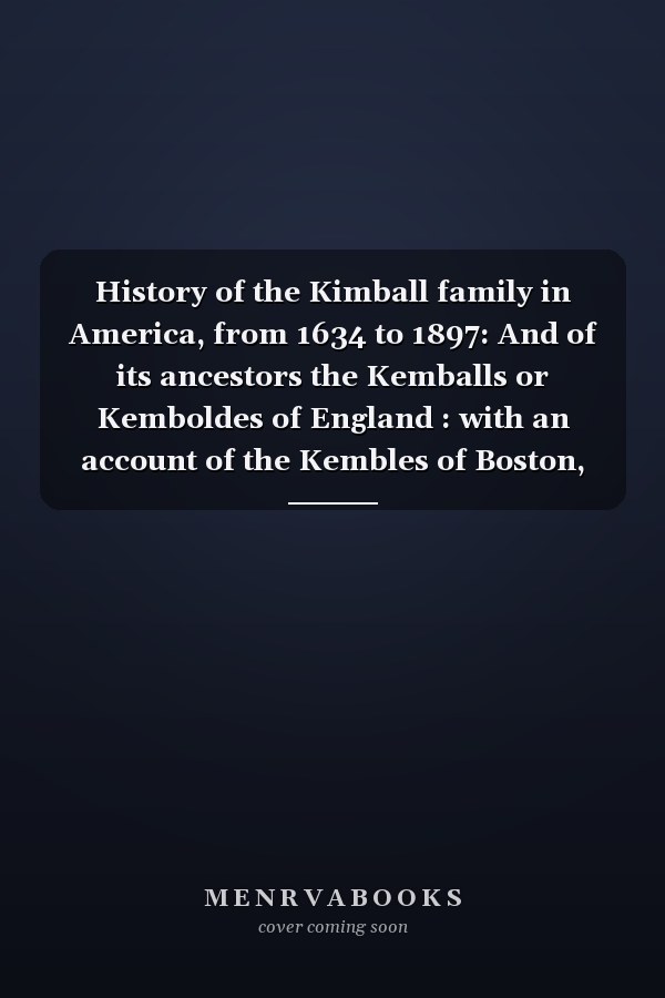 History of the Kimball family in America, from 1634 to 1897: And of its ancestors the Kemballs or Kemboldes of England : with an account of the Kembles of Boston, Massachusetts