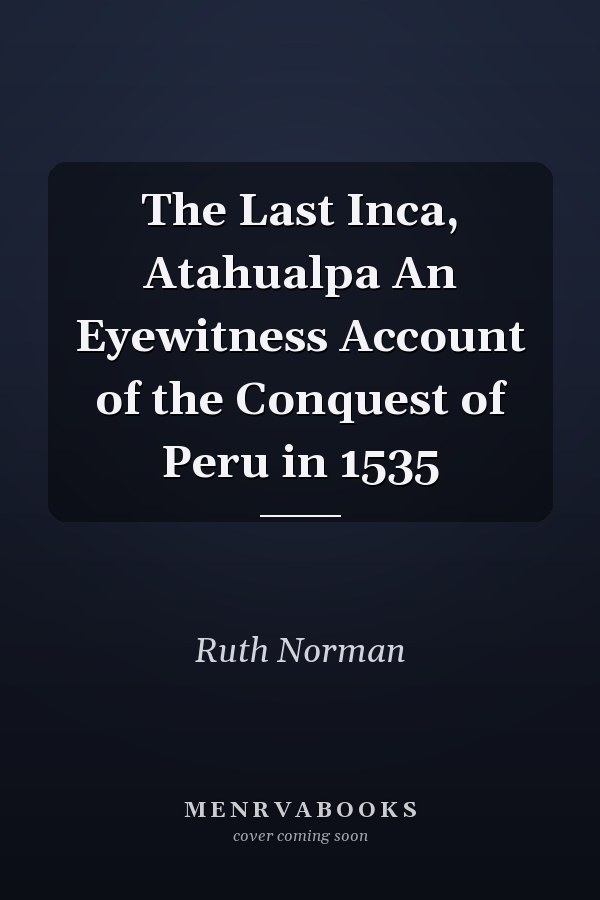 The Last Inca, Atahualpa An Eyewitness Account of the Conquest of Peru in 1535