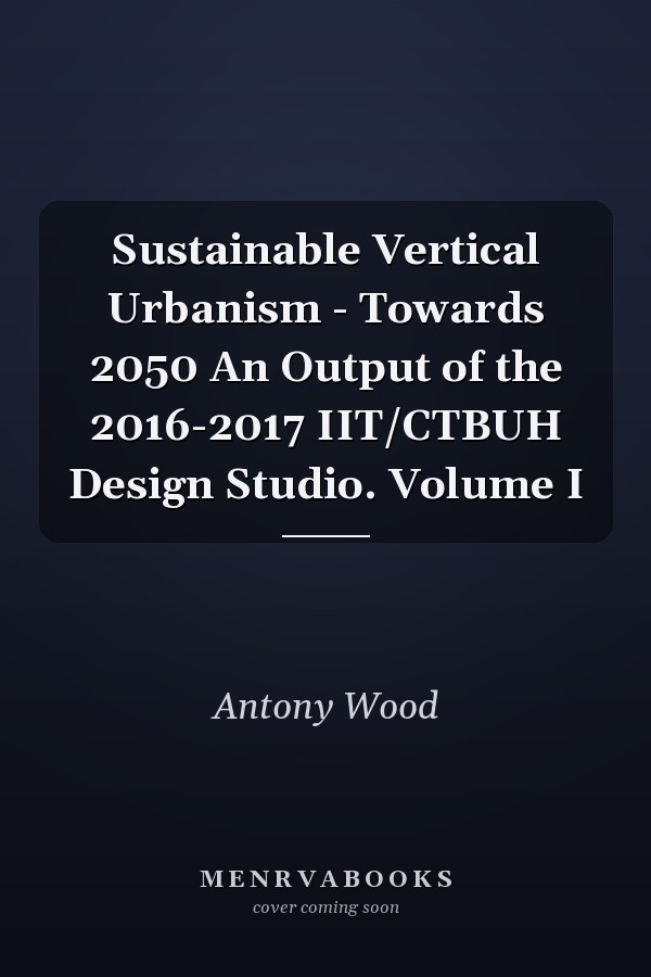 Sustainable Vertical Urbanism - Towards 2050 An Output of the 2016-2017 IIT/CTBUH Design Studio. Volume I