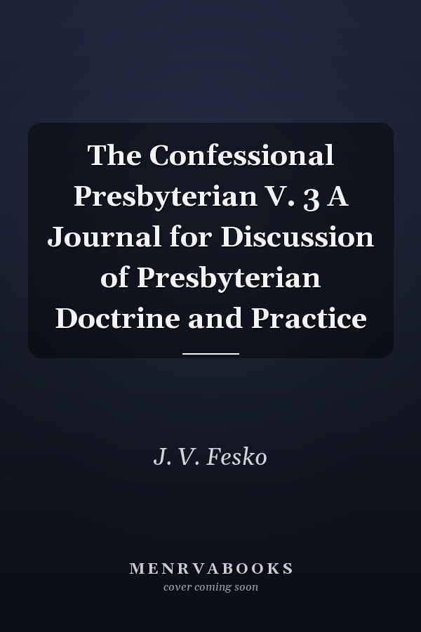 The Confessional Presbyterian V. 3 A Journal for Discussion of Presbyterian Doctrine and Practice