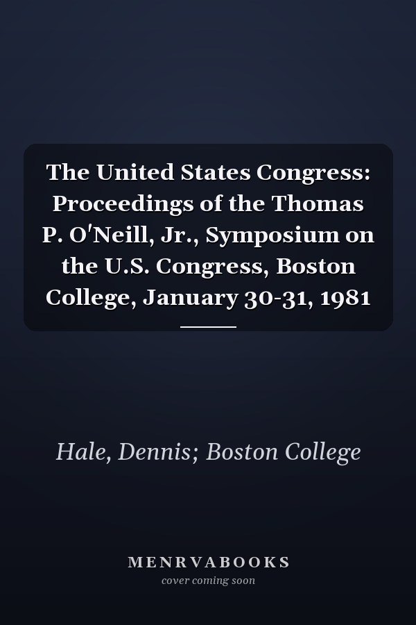 The United States Congress: Proceedings of the Thomas P. O'Neill, Jr., Symposium on the U.S. Congress, Boston College, January 30-31, 1981