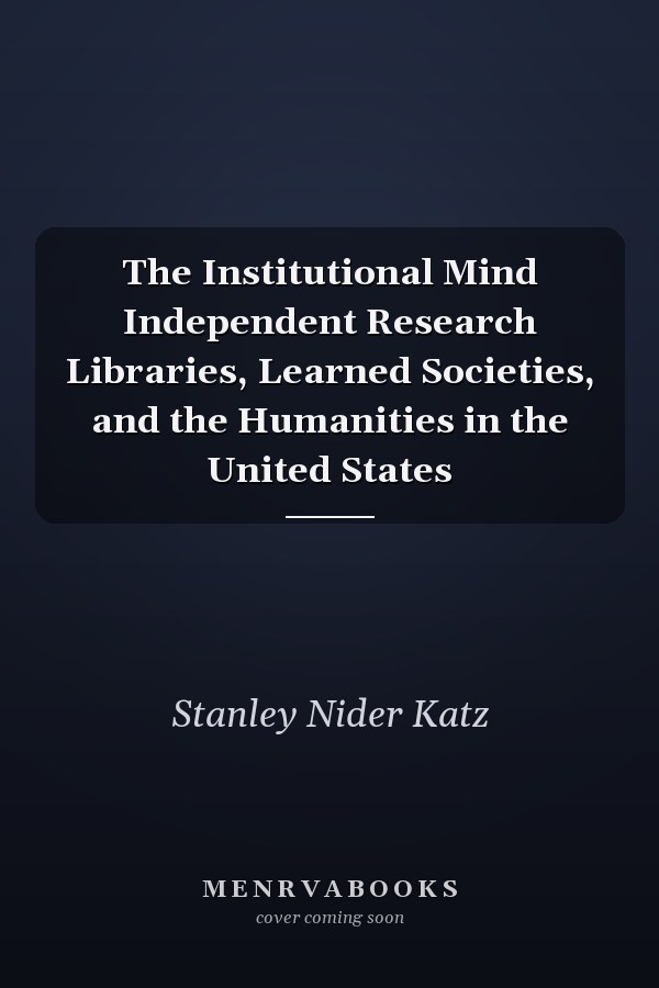The Institutional Mind Independent Research Libraries, Learned Societies, and the Humanities in the United States