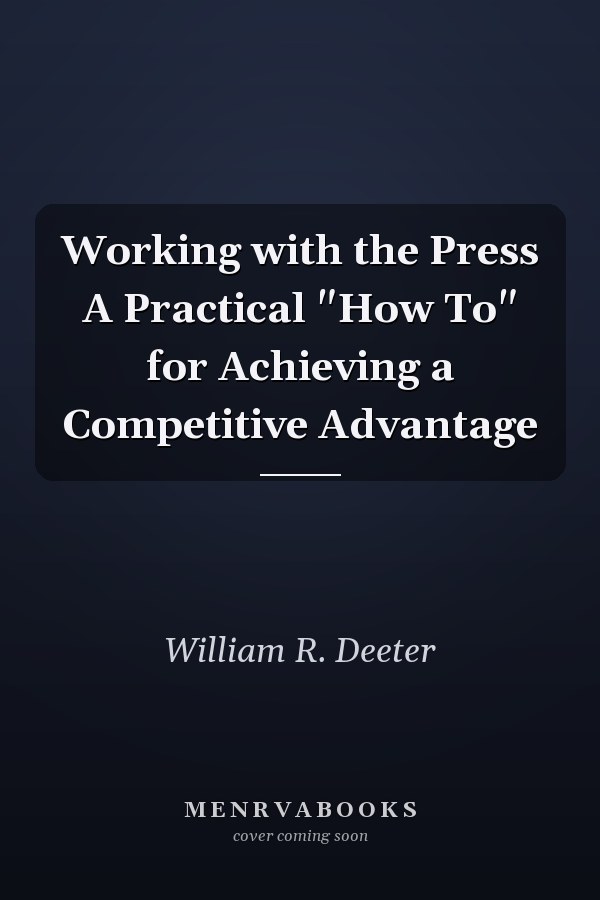 Working with the Press A Practical "How To" for Achieving a Competitive Advantage
