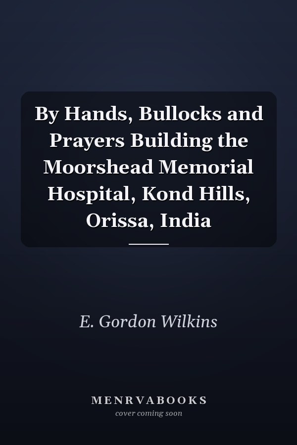 By Hands, Bullocks and Prayers Building the Moorshead Memorial Hospital, Kond Hills, Orissa, India