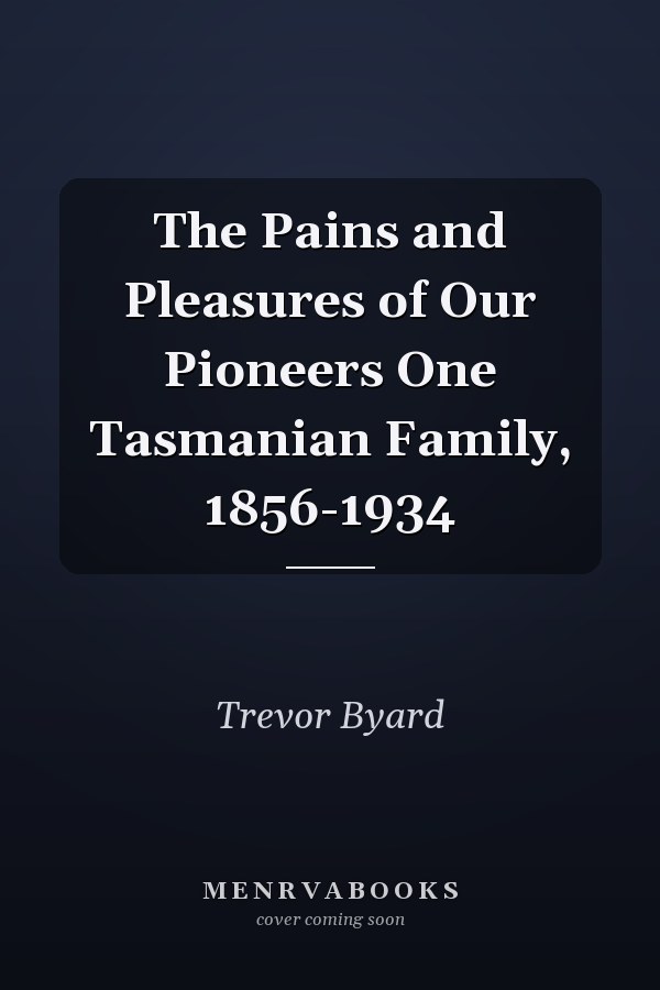 The Pains and Pleasures of Our Pioneers: One Tasmanian Family, 1856-1934