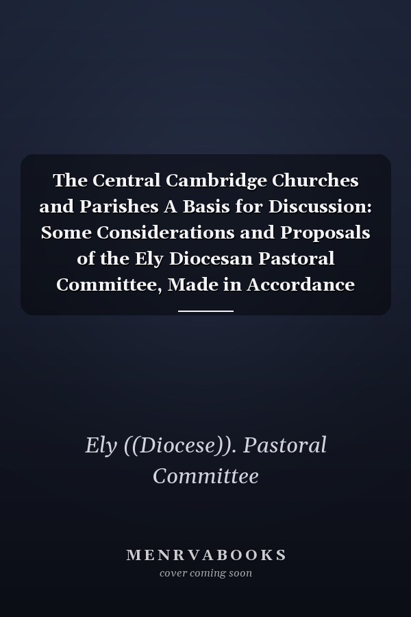 The Central Cambridge Churches and Parishes A Basis for Discussion: Some Considerations and Proposals of the Ely Diocesan Pastoral Committee, Made in Accordance with the Requirements of the Pastoral Measure, 1968