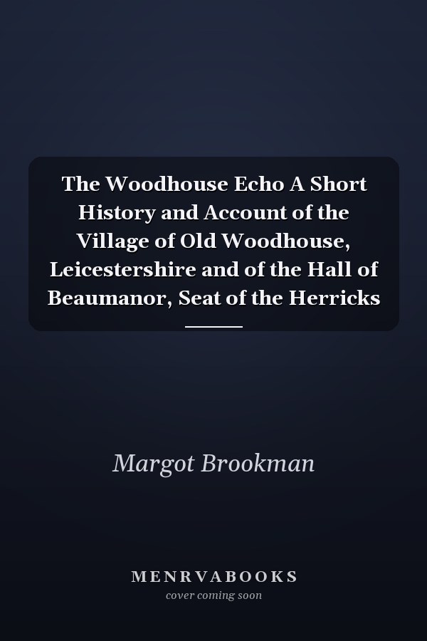 The Woodhouse Echo A Short History and Account of the Village of Old Woodhouse, Leicestershire and of the Hall of Beaumanor, Seat of the Herricks