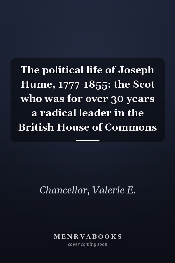 The political life of Joseph Hume, 1777-1855: the Scot who was for over 30 years a radical leader in the British House of Commons