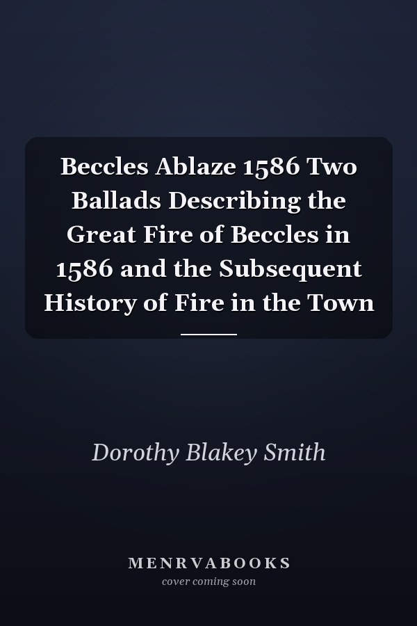 Beccles Ablaze 1586 Two Ballads Describing the Great Fire of Beccles in 1586 and the Subsequent History of Fire in the Town