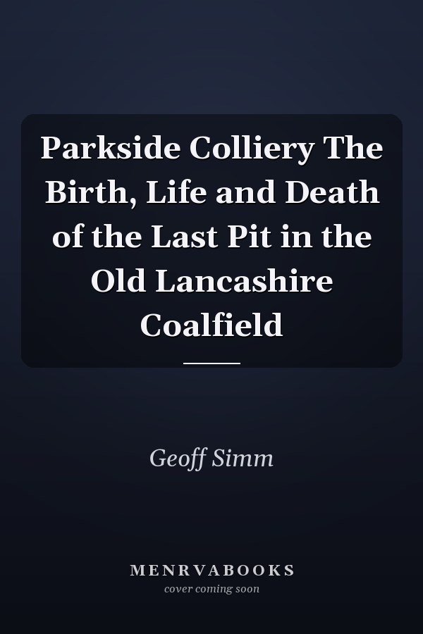 Parkside Colliery The Birth, Life and Death of the Last Pit in the Old Lancashire Coalfield
