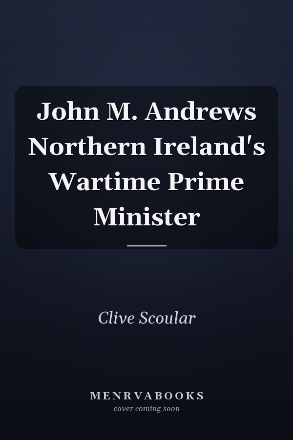 John M. Andrews Northern Ireland's Wartime Prime Minister