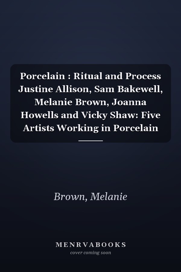 Porcelain : Ritual and Process Justine Allison, Sam Bakewell, Melanie Brown, Joanna Howells and Vicky Shaw: Five Artists Working in Porcelain