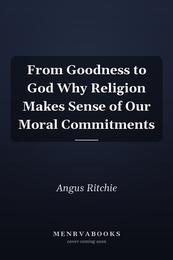 From Goodness to God Why Religion Makes Sense of Our Moral Commitments