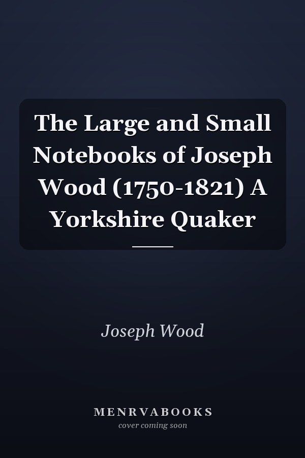 The Large and Small Notebooks of Joseph Wood (1750-1821) A Yorkshire Quaker
