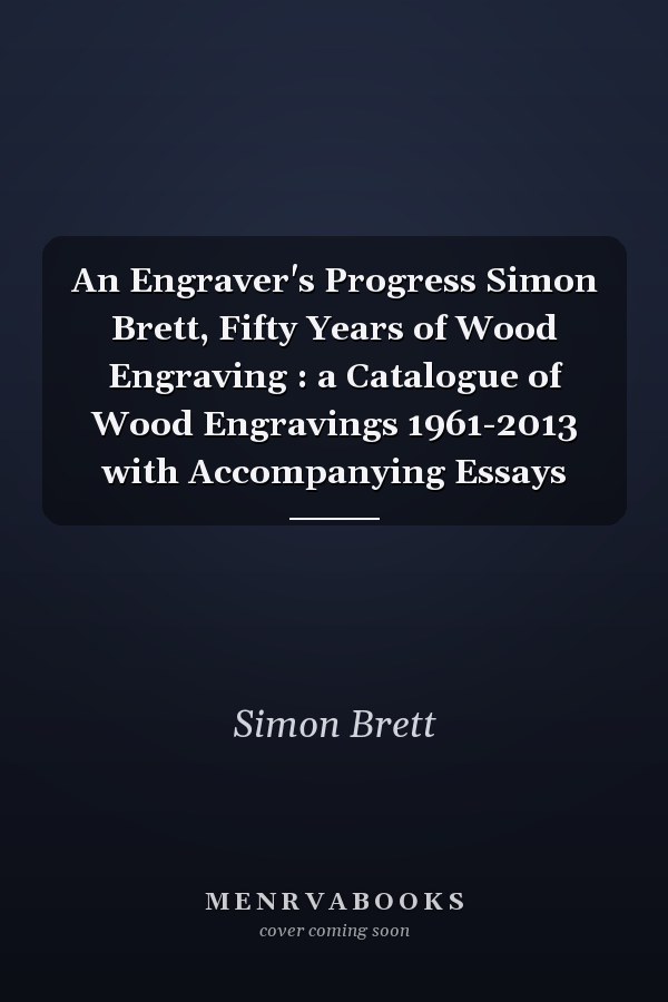 An Engraver's Progress Simon Brett, Fifty Years of Wood Engraving : a Catalogue of Wood Engravings 1961-2013 with Accompanying Essays