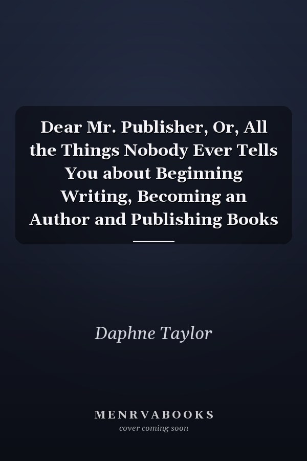 Dear Mr. Publisher, Or, All the Things Nobody Ever Tells You about Beginning Writing, Becoming an Author and Publishing Books