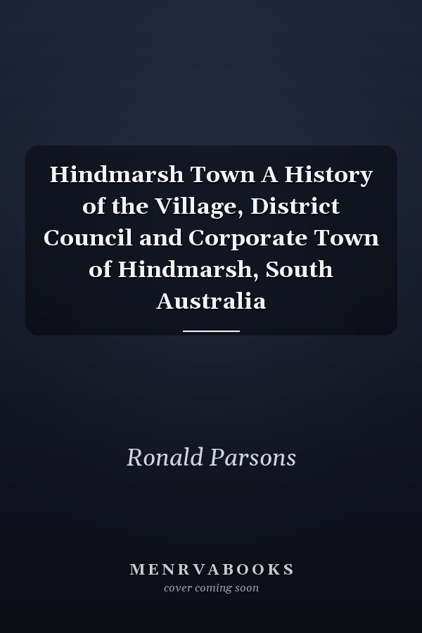 Hindmarsh Town A History of the Village, District Council and Corporate Town of Hindmarsh, South Australia