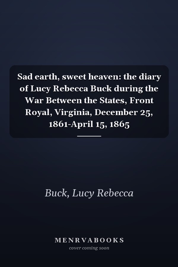 Sad earth, sweet heaven: the diary of Lucy Rebecca Buck during the War Between the States, Front Royal, Virginia, December 25, 1861-April 15, 1865