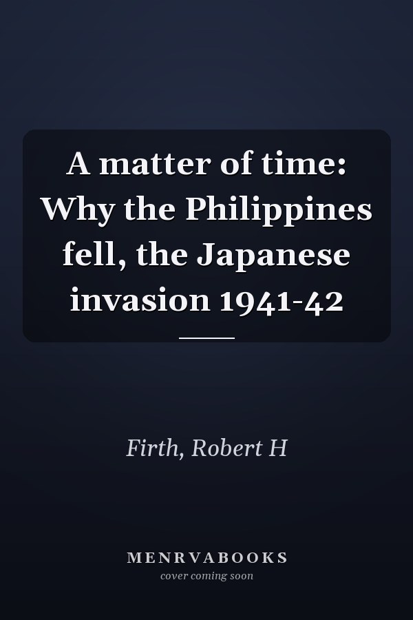 A matter of time: Why the Philippines fell, the Japanese invasion 1941-42