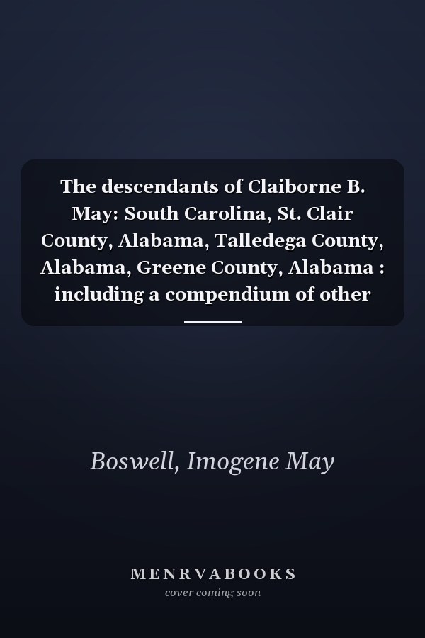 The descendants of Claiborne B. May: South Carolina, St. Clair County, Alabama, Talledega County, Alabama, Greene County, Alabama : including a compendium of other May families