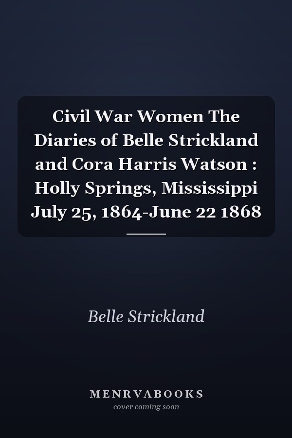 Civil War Women The Diaries of Belle Strickland and Cora Harris Watson : Holly Springs, Mississippi July 25, 1864-June 22 1868