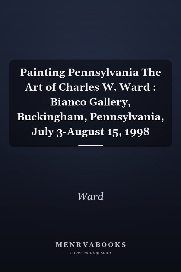 Painting Pennsylvania The Art of Charles W. Ward : Bianco Gallery, Buckingham, Pennsylvania, July 3-August 15, 1998