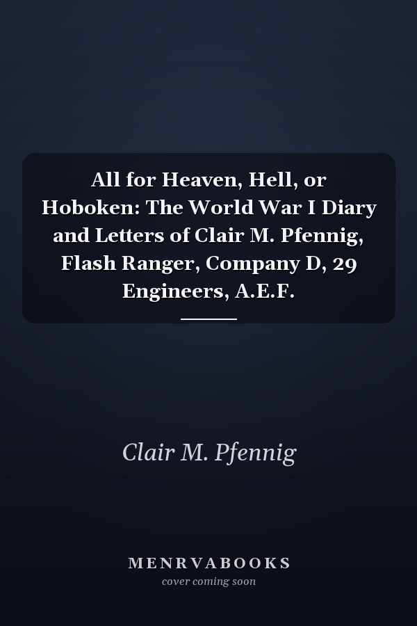 All for Heaven, Hell, or Hoboken: The World War I Diary and Letters of Clair M. Pfennig, Flash Ranger, Company D, 29 Engineers, A.E.F.