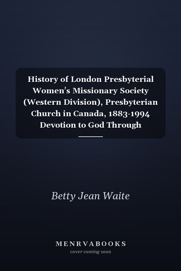 History of London Presbyterial Women's Missionary Society (Western Division), Presbyterian Church in Canada, 1883-1994 Devotion to God Through Dedication and Service