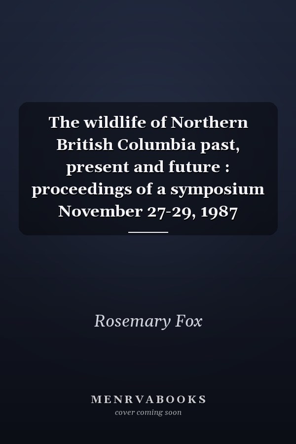 The wildlife of Northern British Columbia past, present and future : proceedings of a symposium November 27-29, 1987