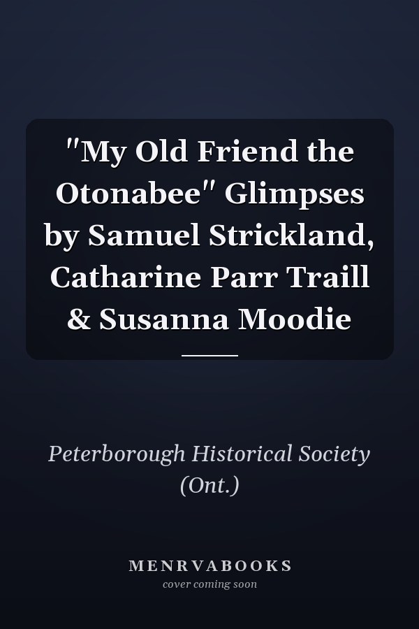 "My Old Friend the Otonabee" Glimpses by Samuel Strickland, Catharine Parr Traill & Susanna Moodie