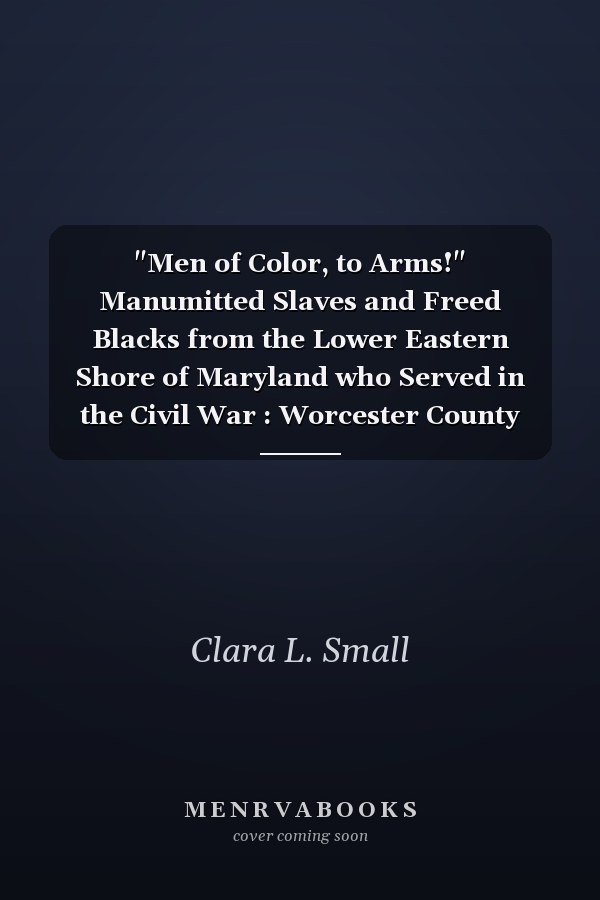 "Men of Color, to Arms!" Manumitted Slaves and Freed Blacks from the Lower Eastern Shore of Maryland who Served in the Civil War : Worcester County and Somerset County, Maryland