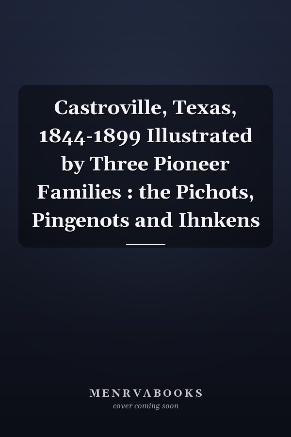 Castroville, Texas, 1844-1899 Illustrated by Three Pioneer Families : the Pichots, Pingenots and Ihnkens