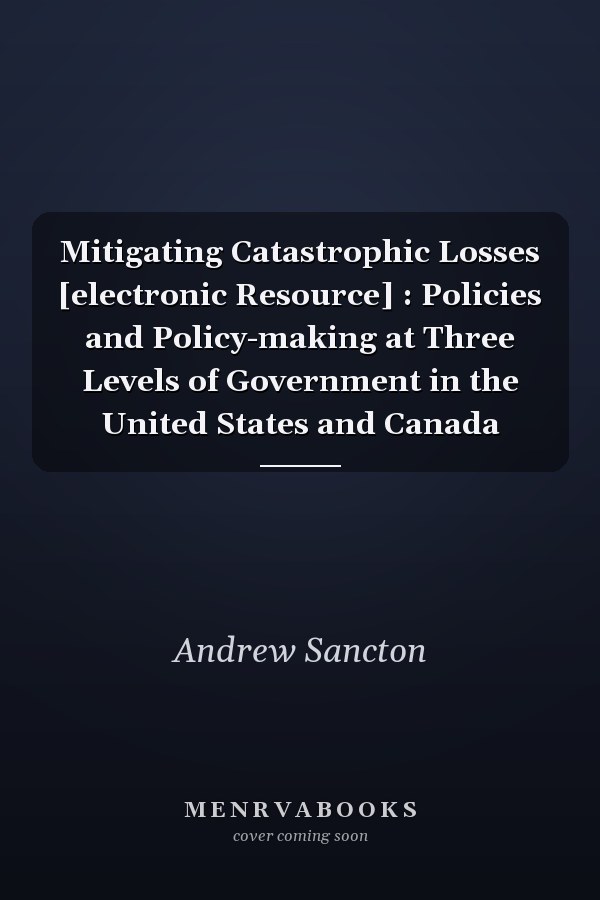 Mitigating Catastrophic Losses [electronic Resource] : Policies and Policy-making at Three Levels of Government in the United States and Canada