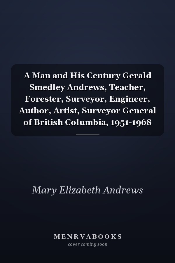 A Man and His Century Gerald Smedley Andrews, Teacher, Forester, Surveyor, Engineer, Author, Artist, Surveyor General of British Columbia, 1951-1968