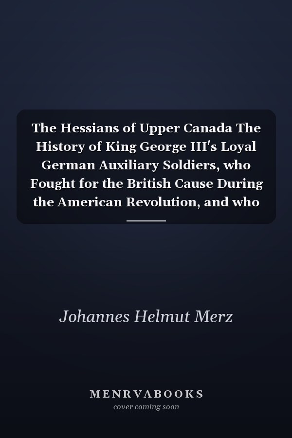 The Hessians of Upper Canada The History of King George III's Loyal German Auxiliary Soldiers, who Fought for the British Cause During the American Revolution, and who After the War in 1783 Decided to Settle and Raise Their Children in the New Province of Upper Canada