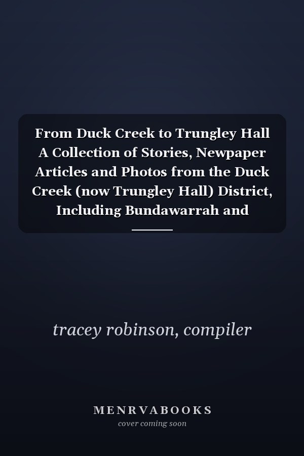 From Duck Creek to Trungley Hall A Collection of Stories, Newpaper Articles and Photos from the Duck Creek (now Trungley Hall) District, Including Bundawarrah and Trungley North