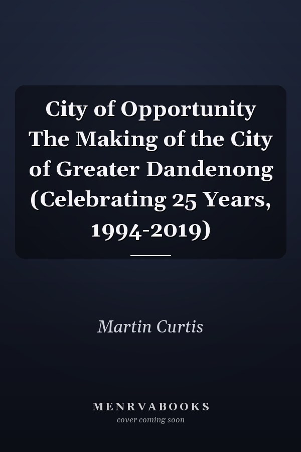 City of Opportunity The Making of the City of Greater Dandenong (Celebrating 25 Years, 1994-2019)