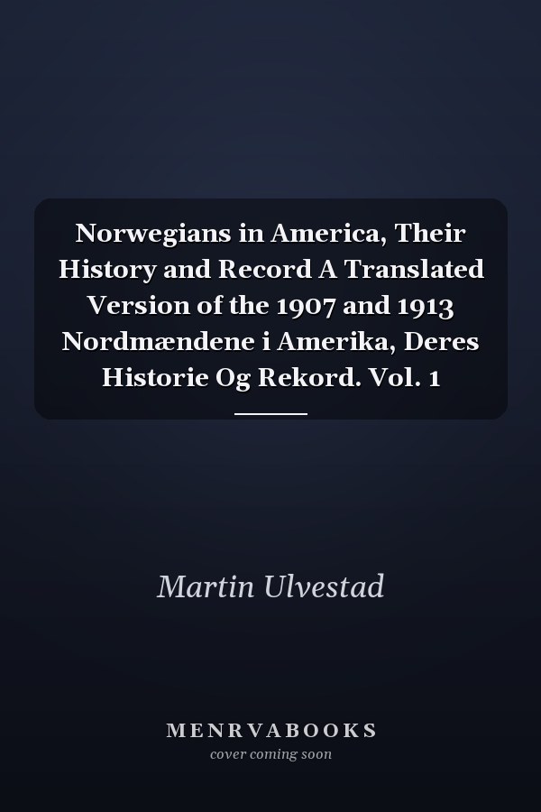 Norwegians in America, Their History and Record A Translated Version of the 1907 and 1913 Nordmændene i Amerika, Deres Historie Og Rekord. Vol. 1