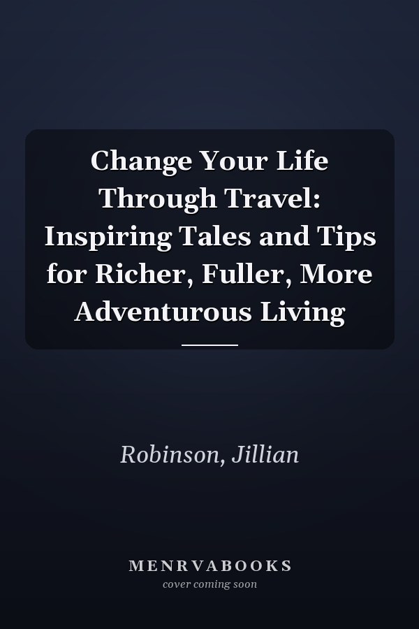Change Your Life Through Travel: Inspiring Tales and Tips for Richer, Fuller, More Adventurous Living