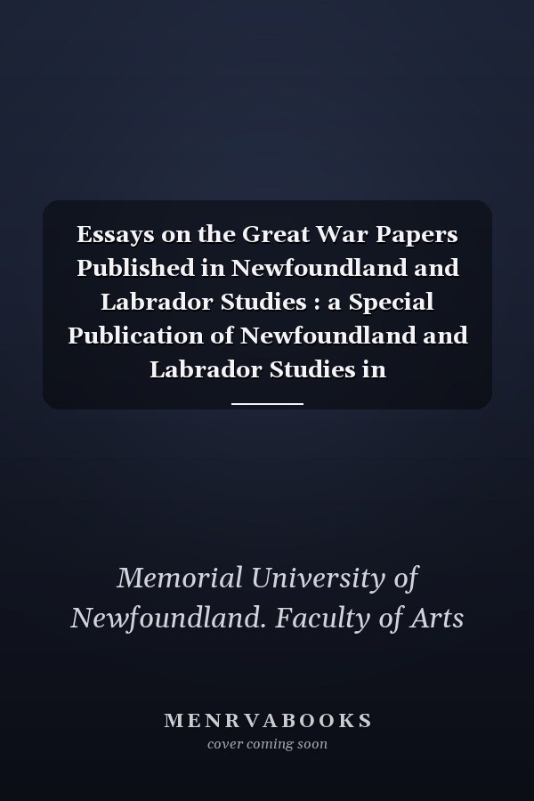 Essays on the Great War Papers Published in Newfoundland and Labrador Studies : a Special Publication of Newfoundland and Labrador Studies in Commemoration of the 100th Anniversary of WWI.