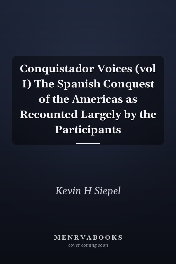 Conquistador Voices (vol I) The Spanish Conquest of the Americas as Recounted Largely by the Participants