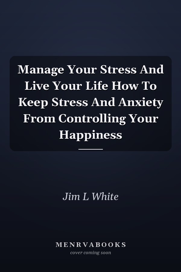 Manage Your Stress And Live Your Life How To Keep Stress And Anxiety From Controlling Your Happiness