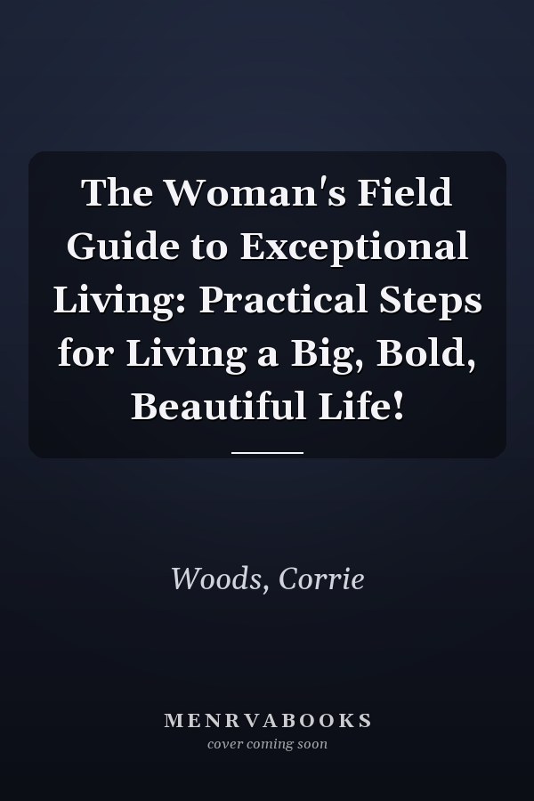 The Woman's Field Guide to Exceptional Living: Practical Steps for Living a Big, Bold, Beautiful Life!
