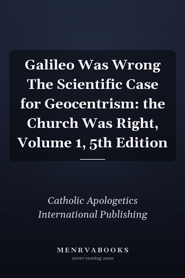 Galileo Was Wrong The Scientific Case for Geocentrism: the Church Was Right, Volume 1, 5th Edition
