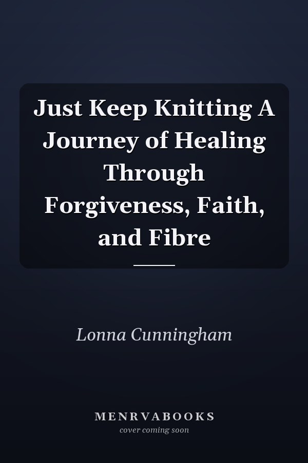 Just Keep Knitting A Journey of Healing Through Forgiveness, Faith, and Fibre
