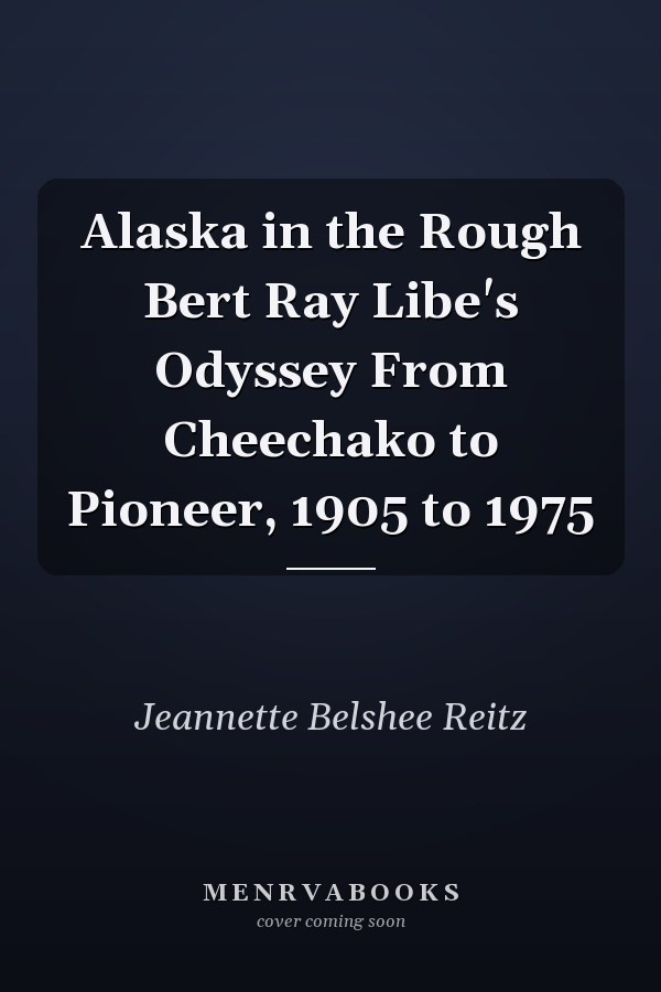 Alaska in the Rough Bert Ray Libe's Odyssey From Cheechako to Pioneer, 1905 to 1975